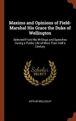 Maxims and Opinions of Field-Marshal His Grace the Duke of Wellington: Selected from His Writings and Speeches During a Public Life of More Than Half a Century (Hardback)