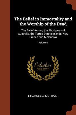 The Belief in Immortality and the Worship of the Dead: The Belief Among the Aborigines of Australia, the Torres Straits Islands, New Guinea and Melanesia; Volume I (Paperback)