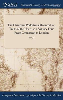 The Observant Pedestrian Mounted: Or, Traits of the Heart: In a Solitary Tour from Caernarvon to London; Vol. I (Hardback)