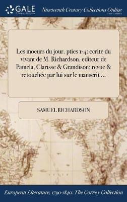 Les Moeurs Du Jour. Pties 1-4: Ecrite Du Vivant de M. Richardson, Editeur de Pamela, Clarisse & Grandison; Revue & Retouchee Par Lui Sur Le Manscrit ... (Hardback)