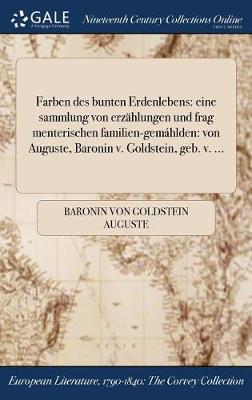 Farben Des Bunten Erdenlebens: Eine Sammlung Von Erzahlungen Und Frag Menterischen Familien-Gemahlden: Von Auguste, Baronin V. Goldstein, Geb. V. ... (Hardback)