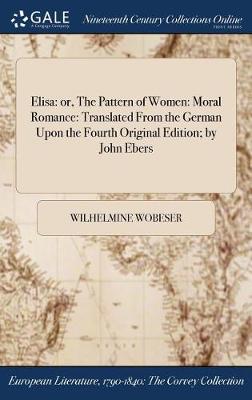Elisa: Or, the Pattern of Women: Moral Romance: Translated from the German Upon the Fourth Original Edition; By John Ebers (Hardback)