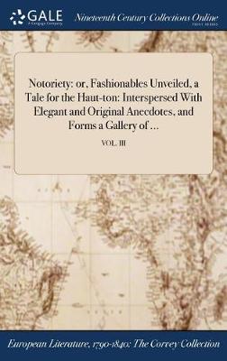 Notoriety: Or, Fashionables Unveiled, a Tale for the Haut-Ton: Interspersed with Elegant and Original Anecdotes, and Forms a Gallery of ...; Vol. III (Hardback)