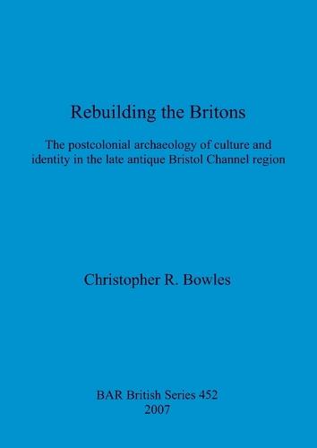 Rebuilding the Britons: The postcolonial archaeology of culture and identity in the late antique Bristol Channel region - British Archaeological Reports British Series (Paperback)