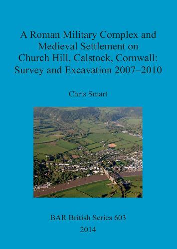 A Roman Military Complex and Medieval Settlement on Church Hill Calstock Cornwall: Survey and Excavation 2007 - 2010 - British Archaeological Reports British Series (Paperback)