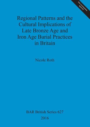 Regional Patterns and the Cultural Implications of Late Bronze Age and Iron Age Burial Practices in Britain - British Archaeological Reports British Series