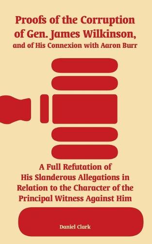 Proofs of the Corruption of Gen. James Wilkinson, and of His Connexion with Aaron Burr: A Full Refutation of His Slanderous Allegations in Relation to the Character of the Principal Witness Against Him (Paperback)