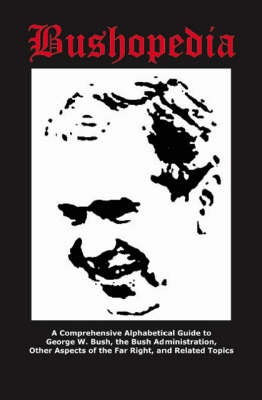 Bushopedia: A Comprehensive Alphabetical Guide to George W. Bush, the Bush Administration, Other Aspects of the Far Right and Related Topics (Paperback)
