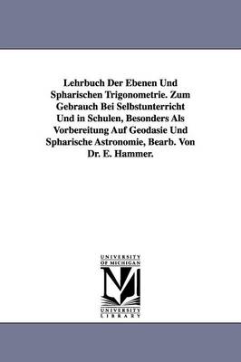 Lehrbuch Der Ebenen Und Spharischen Trigonometrie. Zum Gebrauch Bei Selbstunterricht Und in Schulen, Besonders ALS Vorbereitung Auf Geodasie Und Spharische Astronomie, Bearb. Von Dr. E. Hammer. (Paperback)