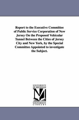 Report to the Executive Committee of Public Service Corporation of New Jersey on the Proposed Vehicular Tunnel Between the Cities of Jersey City and N (Paperback)