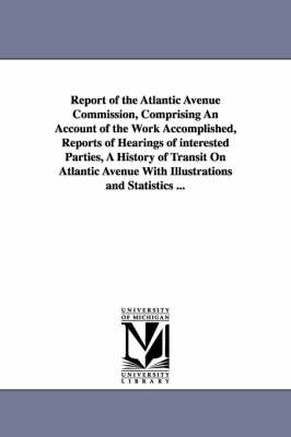 Report of the Atlantic Avenue Commission, Comprising an Account of the Work Accomplished, Reports of Hearings of Interested Parties, a History of Tran (Paperback)