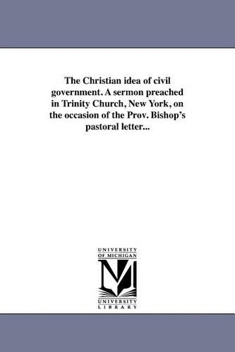 The Christian Idea of Civil Government. a Sermon Preached in Trinity Church, New York, on the Occasion of the Prov. Bishop's Pastoral Letter... (Paperback)