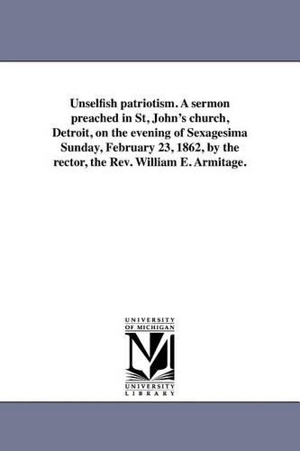 Unselfish Patriotism. a Sermon Preached in St, John's Church, Detroit, on the Evening of Sexagesima Sunday, February 23, 1862, by the Rector, the REV. William E. Armitage. (Paperback)