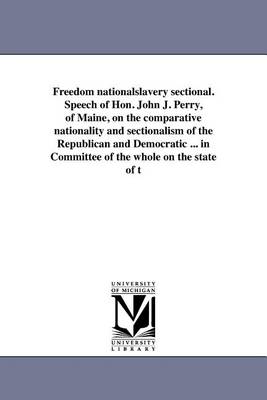 Freedom Nationalslavery Sectional. Speech of Hon. John J. Perry, of Maine, on the Comparative Nationality and Sectionalism of the Republican and Democratic ... in Committee of the Whole on the State of T (Paperback)