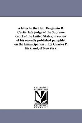 A Letter to the Hon. Benjamin R. Curtis, Late Judge of the Supreme Court of the United States, in Review of His Recently Published Pamphlet on the Emancipation ... by Charles P. Kirkland, of Newyork. (Paperback)