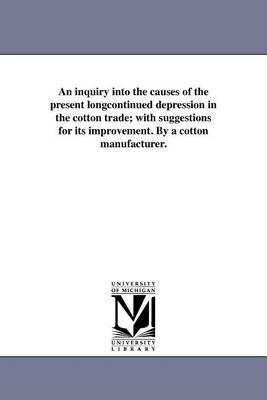 An Inquiry Into the Causes of the Present Longcontinued Depression in the Cotton Trade; With Suggestions for Its Improvement. by a Cotton Manufacturer. (Paperback)