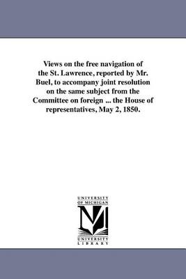 Views on the Free Navigation of the St. Lawrence, Reported by Mr. Buel, to Accompany Joint Resolution on the Same Subject from the Committee on Foreign ... the House of Representatives, May 2, 1850. (Paperback)