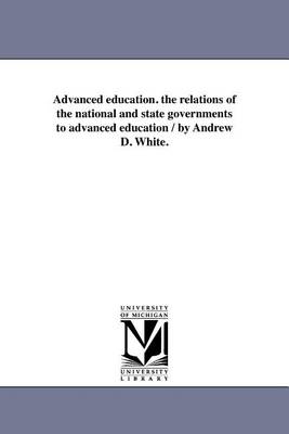 Advanced Education. the Relations of the National and State Governments to Advanced Education / By Andrew D. White. (Paperback)