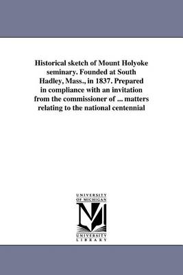 Historical Sketch of Mount Holyoke Seminary. Founded at South Hadley, Mass., in 1837. Prepared in Compliance with an Invitation from the Commissioner of ... Matters Relating to the National Centennial (Paperback)