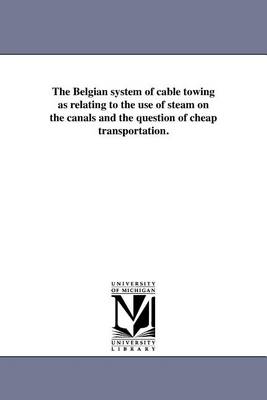 The Belgian System of Cable Towing as Relating to the Use of Steam on the Canals and the Question of Cheap Transportation. (Paperback)