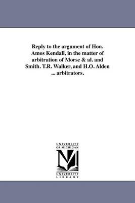 Reply to the Argument of Hon. Amos Kendall, in the Matter of Arbitration of Morse & Al. and Smith. T.R. Walker, and H.O. Alden ... Arbitrators. (Paperback)