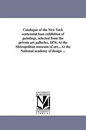 Catalogue of the New York Centennial Loan Exhibition of Paintings, Selected from the Private Art Galleries, 1876. at the Metropolitan Museum of Art... at the National Academy of Design ... (Paperback)