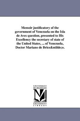 Memoir Justificatory of the Government of Venezuela on the Isla de Aves Question, Presented to His Excellency the Secretary of State of the United States, ... of Venezuela, Doctor Mariano de Briceno. (Paperback)