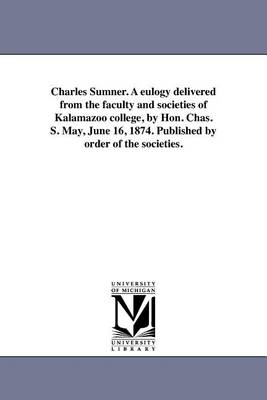 Charles Sumner. a Eulogy Delivered from the Faculty and Societies of Kalamazoo College, by Hon. Chas. S. May, June 16, 1874. Published by Order of the Societies. (Paperback)