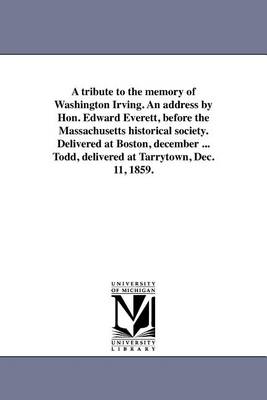 A Tribute to the Memory of Washington Irving. an Address by Hon. Edward Everett, Before the Massachusetts Historical Society. Delivered at Boston, December ... Todd, Delivered at Tarrytown, Dec. 11, 1859. (Paperback)