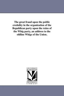 The Great Fraud Upon the Public Credulity in the Organization of the Republican Party Upon the Ruins of the Whig Party, an Address to the Oldline Whigs of the Union. (Paperback)