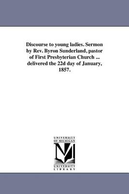Discourse to Young Ladies. Sermon by REV. Byron Sunderland, Pastor of First Presbyterian Church ... Delivered the 22d Day of January, 1857. (Paperback)