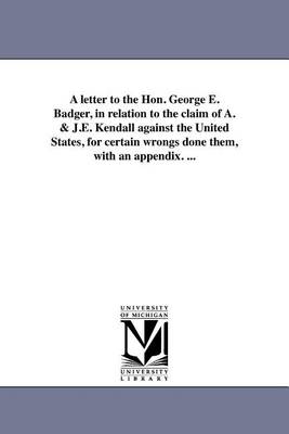 A Letter to the Hon. George E. Badger, in Relation to the Claim of A. & J.E. Kendall Against the United States, for Certain Wrongs Done Them, with an Appendix. ... (Paperback)