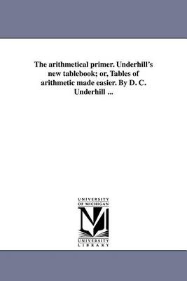 The Arithmetical Primer. Underhill's New Tablebook; Or, Tables of Arithmetic Made Easier. by D. C. Underhill ... (Paperback)