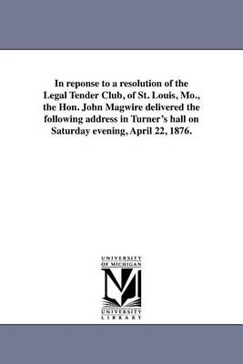 In Reponse to a Resolution of the Legal Tender Club, of St. Louis, Mo., the Hon. John Magwire Delivered the Following Address in Turner's Hall on Saturday Evening, April 22, 1876. (Paperback)