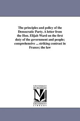 The Principles and Policy of the Democratic Party. a Letter from the Hon. Elijah Ward on the First Duty of the Government and People; Comprehensive ... Striking Contrast in France; The Law (Paperback)