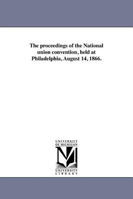 The Proceedings of the National Union Convention, Held at Philadelphia, August 14, 1866. (Paperback)