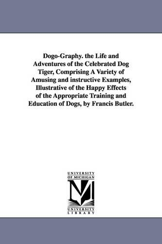 Dogo-Graphy. the Life and Adventures of the Celebrated Dog Tiger, Comprising a Variety of Amusing and Instructive Examples, Illustrative of the Happy Effects of the Appropriate Training and Education of Dogs, by Francis Butler. (Paperback)