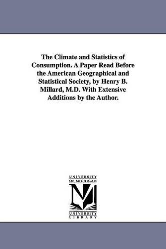 The Climate and Statistics of Consumption. a Paper Read Before the American Geographical and Statistical Society, by Henry B. Millard, M.D. with Extensive Additions by the Author. (Paperback)