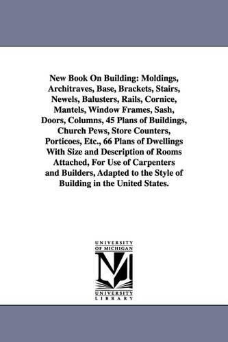 New Book on Building: Moldings, Architraves, Base, Brackets, Stairs, Newels, Balusters, Rails, Cornice, Mantels, Window Frames, Sash, Doors, (Paperback)