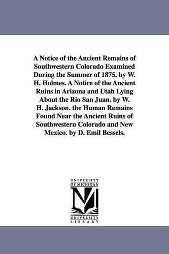 A Notice of the Ancient Remains of Southwestern Colorado Examined During the Summer of 1875. by W. H. Holmes. a Notice of the Ancient Ruins in Arizona and Utah Lying about the Rio San Juan. by W. H. Jackson. the Human Remains Found Near the Ancient Ruins of (Paperback)