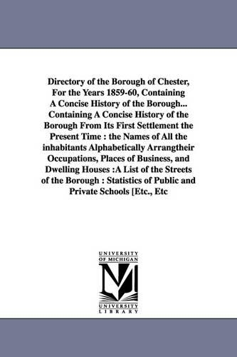 Directory of the Borough of Chester, for the Years 1859-60, Containing a Concise History of the Borough... Containing a Concise History of the Borough from Its First Settlement the Present Time: The Names of All the Inhabitants Alphabetically Arrangtheir Occupations, Places of Business, and Dwelling Houses: A List of the Streets of the Borough: Statistics of Public and Private Schools [Etc., Etc (Paperback)