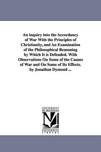 An Inquiry Into the Accordancy of War with the Principles of Christianity, and an Examination of the Philosophical Reasoning by Which It Is Defended. with Observations on Some of the Causes of War and on Some of Its Effects. by Jonathan Dymond ... (Paperback)