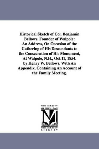 Historical Sketch of Col. Benjamin Bellows, Founder of Walpole: An Address, on Occasion of the Gathering of His Descendants to the Consecration of His Monument, at Walpole, N.H., Oct.11, 1854. by Henry W. Bellows. with an Appendix, Containing an Account of the Family Meeting. (Paperback)