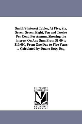 Smith's Interest Tables, at Five, Six, Seven, Seven, Eight, Ten and Twelve Per Cent. Per Annum, Showing the Interest on Any Sum from $1.00 to $10,000, from One Day to Five Years ... Calculated by Duane Doty, Esq. (Paperback)