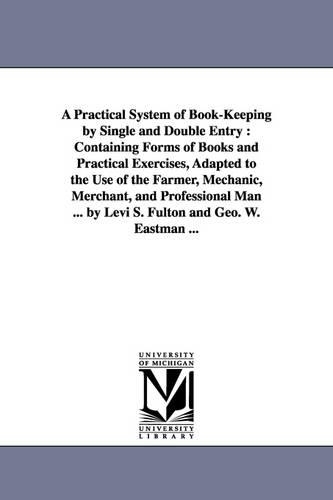 A Practical System of Book-Keeping by Single and Double Entry: Containing Forms of Books and Practical Exercises, Adapted to the Use of the Farmer, (Paperback)