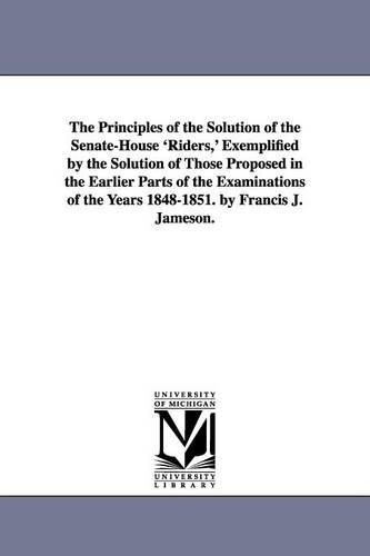 The Principles of the Solution of the Senate-House 'Riders, ' Exemplified by the Solution of Those Proposed in the Earlier Parts of the Examinations of the Years 1848-1851. by Francis J. Jameson. (Paperback)