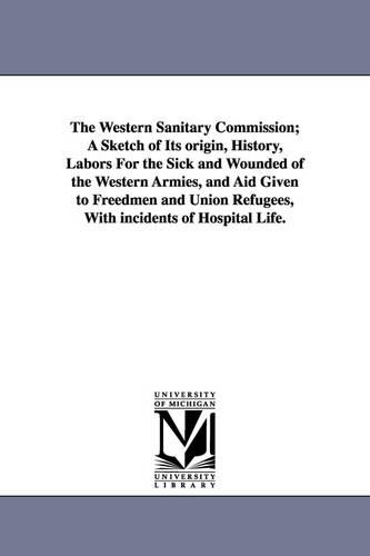 The Western Sanitary Commission; A Sketch of Its Origin, History, Labors for the Sick and Wounded of the Western Armies, and Aid Given to Freedmen and Union Refugees, with Incidents of Hospital Life. (Paperback)