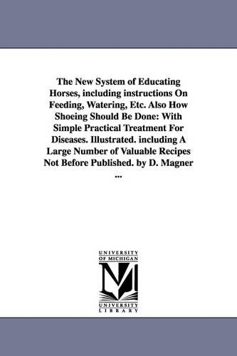The New System of Educating Horses, Including Instructions on Feeding, Watering, Etc. Also How Shoeing Should Be Done: With Simple Practical Treatment (Paperback)