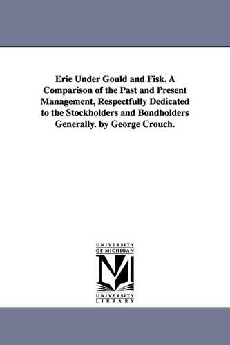 Erie Under Gould and Fisk. a Comparison of the Past and Present Management, Respectfully Dedicated to the Stockholders and Bondholders Generally. by George Crouch. (Paperback)