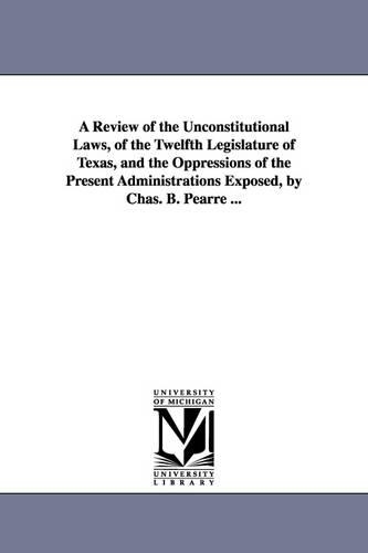 A Review of the Unconstitutional Laws, of the Twelfth Legislature of Texas, and the Oppressions of the Present Administrations Exposed, by Chas. B. Pearre ... (Paperback)